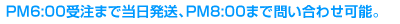 PM6:00受注まで当日発送、PM8:00まで問い合わせ可能。