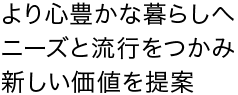 より心豊かな暮らしへニーズと流行をつかみ、新しい価値を提案