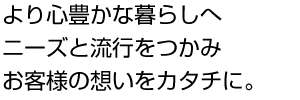 より心豊かな暮らしへニーズと流行をつかみ、お客様の想いをカタチに。