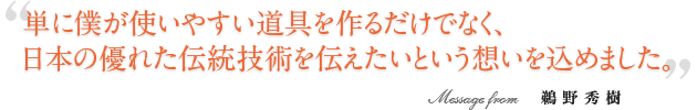 単に僕が使いやすい道具を作るだけでなく、日本の優れた伝統技術を伝えたいという想いを込めました。