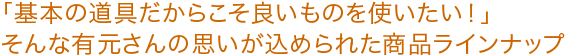 「基本の道具だからこそ良いものを使いたい!」そんな有元さんの思いが込められた商品ラインナップ