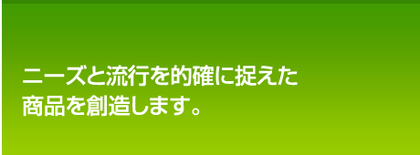 ニーズと流行を的確に捉えた<br />
商品を創造します。