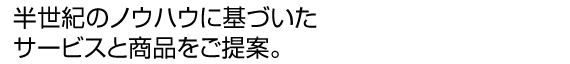半世紀のノウハウに基づいたサービスと商品をご提案。