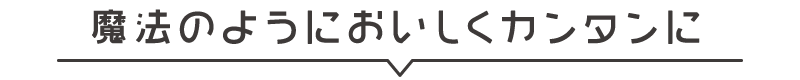 魔法のようにおいしくカンタンに