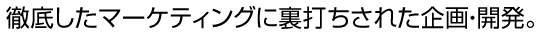 徹底したマーケティングに裏打ちされた企画・開発。 徹底したマーケティングに裏打ちされた企画・開発。